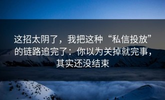 这招太阴了，我把这种“私信投放”的链路追完了：你以为关掉就完事，其实还没结束