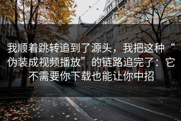 我顺着跳转追到了源头，我把这种“伪装成视频播放”的链路追完了：它不需要你下载也能让你中招