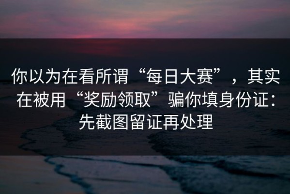 你以为在看所谓“每日大赛”，其实在被用“奖励领取”骗你填身份证：先截图留证再处理