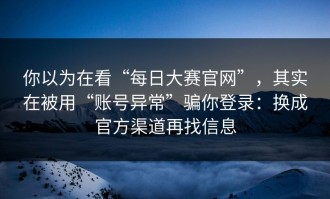 你以为在看“每日大赛官网”，其实在被用“账号异常”骗你登录：换成官方渠道再找信息