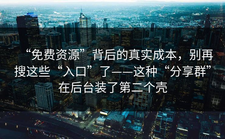 “免费资源”背后的真实成本，别再搜这些“入口”了——这种“分享群”在后台装了第二个壳