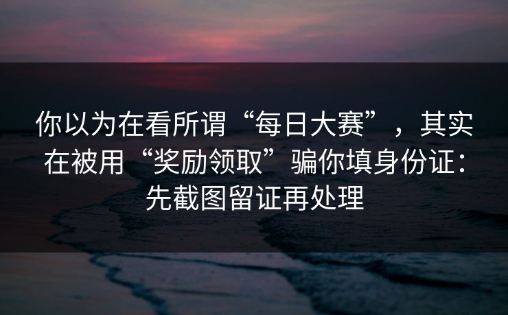 你以为在看所谓“每日大赛”，其实在被用“奖励领取”骗你填身份证：先截图留证再处理