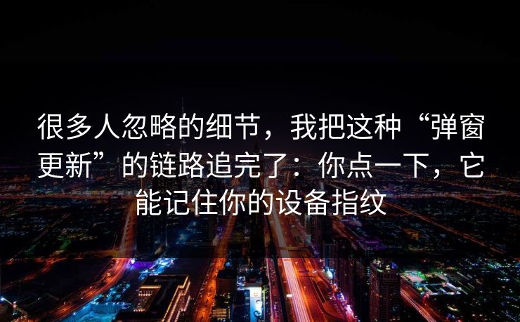 很多人忽略的细节，我把这种“弹窗更新”的链路追完了：你点一下，它能记住你的设备指纹